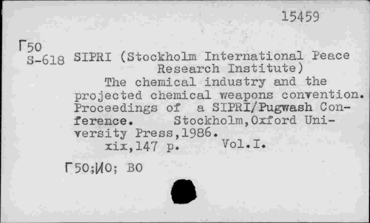 ﻿15459
r50
S-618
SIPRI (Stockholm International Peace Research Institute)
The chemical industry and the projected chemical weapons convention. Proceedings of a SIPRI/Pugwash Conference. Stockholm,Oxford University Press,1986.
xix,147 p. Vol.I.
r5O;MO; BO